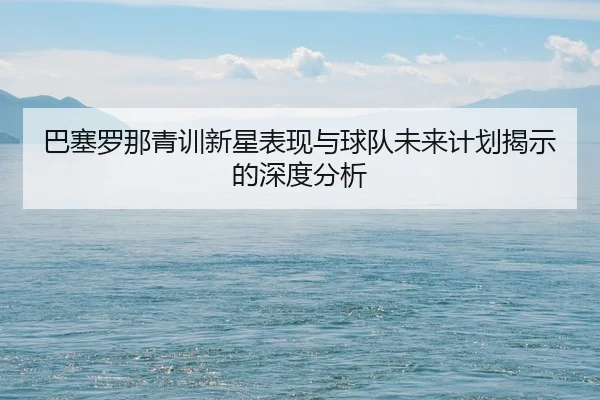 巴塞罗那青训新星表现与球队未来计划揭示的深度分析